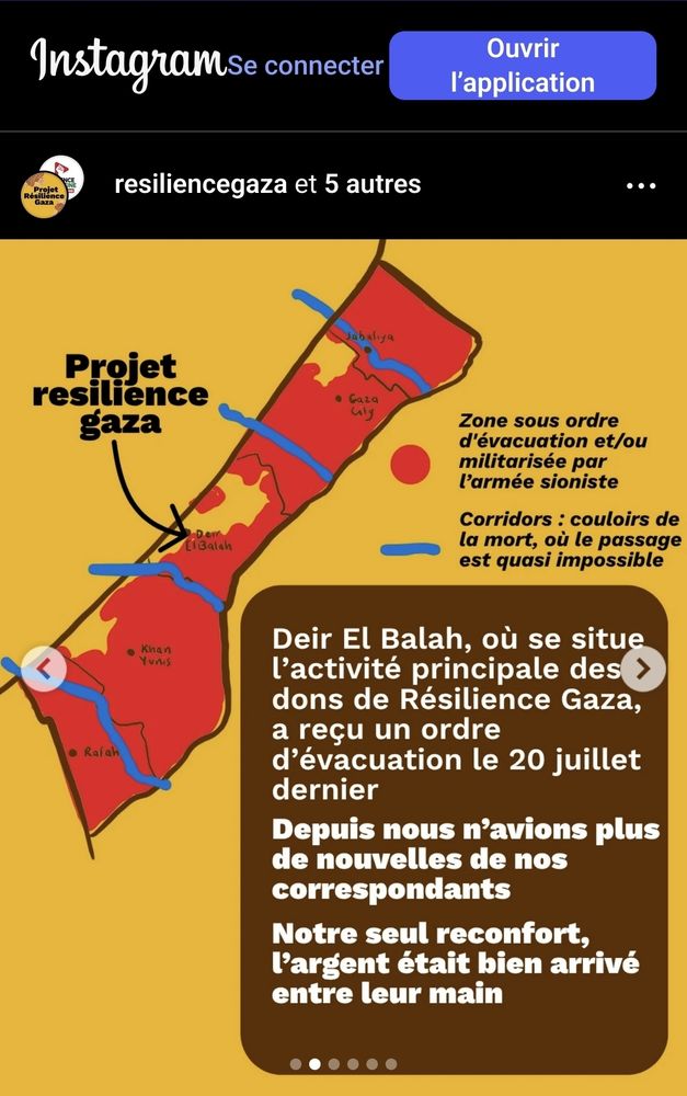 Visuel sur fond jaune ave  une carte de Gaza, les territoires occupés en rouge, les mini ilots "autorisés" en jaune, l'un au nord, l'autre au centre où est situé le contact de Resilience Gaza à Deir El Balah, et le 3e îlot au sud. 

Legende de la carte + texte dans un encart marron :  

🔴  Zone sous ordre d'évacuation et/ou militarisée par l'armée sioniste
〰️  Corridors : couloirs de la mort, où le passage est quasi impossible


Deir El Balah, où se situe l'activité principale des dons de Résilience Gaza, a recu un ordre d'évacuation le 20 juillet dernier
Depuis nous n'avions plus de nouvelles de nos correspondants
Notre seul reconfort l'argent était bien arrivé entre leur main