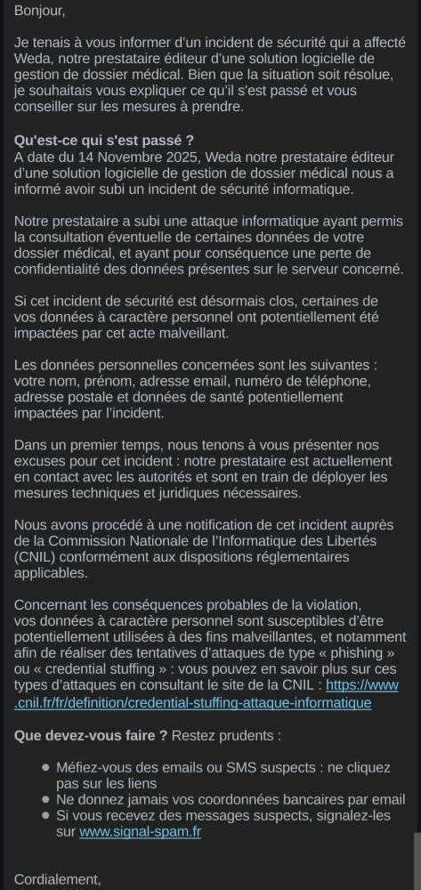 Bonjour,
Je tenais à vous informer d'un incident de sécurité qui a affecté Weda, notre prestataire éditeur d'une solution logicielle de gestion de dossier médical. Bien que la situation soit résolue, je souhaitais vous expliquer ce qu'il s'est passé et vous conseiller sur les mesures à prendre.

Qu'est-ce qui s'est passé ?
A date du 14 Novembre 2025, Weda notre prestataire éditeur d'une solution logicielle de gestion de dossier médical nous a informé avoir subi un incident de sécurité informatique.
Notre prestataire a subi une attaque informatique ayant permis la consultation éventuelle de certaines données de votre dossier médical, et ayant pour conséquence une perte de confidentialité des données présentes sur le serveur concerné.
Si cet incident de sécurité est désormais clos, certaines de vos données à caractère personnel ont potentiellement été impactées par cet acte malveillant.
Les données personnelles concernées sont les suivantes : votre nom, prénom, adresse email, numéro de téléphone, adresse postale et données de santé potentiellement impactées par l'incident.

[...Blabla d'excuses]

Nous avons procédé à une notification de cet incident auprès de la Commission Nationale de l'Informatique des Libertés (CNIL) conformément aux dispositions réglementaires applicables.
Concernant les conséquences probables de la violation, vos données à caractère personnel sont susceptibles d'être potentiellement utilisées à des fins malveillantes, et notamment afin de réaliser des tentatives d'attaques de type «< phishing >>> ou << credential stuffing >> : vous pouvez en savoir plus sur ces types d'attaques en consultant le site de la CNIL : https://www .cnil.fr/fr/definition/credential-stuffing-attaque-informatique

Que devez-vous faire ? Restez prudents :
Méfiez-vous des emails ou SMS suspects : ne cliquez pas sur les liens
Ne donnez jamais vos coordonnées bancaires par email • Si vous recevez des messages suspects, signalez-les sur www.signal-spam.fr

Cordialement,