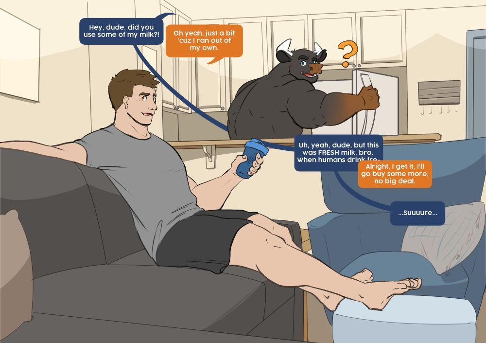 There is a scene with a couch in a living room with a kitchen in the background. A human sits on the couch and is holding a protein shaker while his feet are up on an ottoman. A black bull with a brown nose and arms is in the background holding a fridge open while looking back towards the human on the couch.
"hey dude did you use some of my milk?"
"oh yah, just a bit 'cuz I ran out of my own."
"Uh yah dude but this was FRESH milk, bro. When humans drink fre-"
"Alright I get it, I'll go buy some more, no big deal"
"...suuuuure..."