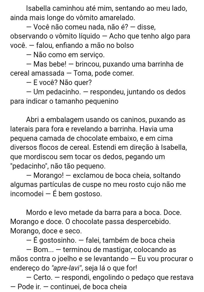 Isabella caminhou até mim, sentando ao meu lado, ainda mais longe do vômito amarelado.
	— Você não comeu nada, não é? — disse, observando o vômito líquido — Acho que tenho algo para você. — falou, enfiando a mão no bolso
	— Não como em serviço.
	— Mas bebe! — brincou, puxando uma barrinha de cereal amassada — Toma, pode comer.
	— E você? Não quer?
	— Um pedacinho. — respondeu, juntando os dedos para indicar o tamanho pequenino
	 
	Abri a embalagem usando os caninos, puxando as laterais para fora e revelando a barrinha. Havia uma pequena camada de chocolate embaixo, e em cima diversos flocos de cereal. Estendi em direção à Isabella, que mordiscou sem tocar os dedos, pegando um "pedacinho", não tão pequeno.
	 — Morango! — exclamou de boca cheia, soltando algumas partículas de cuspe no meu rosto cujo não me incomodei — É bem gostoso.
	 
	Mordo e levo metade da barra para a boca. Doce. Morango e doce. O chocolate passa despercebido. Morango, doce e seco.
	— É gostosinho. — falei, também de boca cheia
	— Bom... — terminou de mastigar, colocando as mãos contra o joelho e se levantando — Eu vou procurar o endereço do "apre-lavi", seja lá o que for!
	— Certo. — respondi, engolindo o pedaço que restava — Pode ir. — continuei, de boca cheia