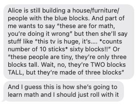 Text message bubbles reading: "Alice is still building a house/furniture/people with the blue blocks. And part of me wants to say 'these are for math, you're doing it wrong' but then she'll say stuff like 'this tv is huge it's...counts number of 10 sticks...sixty blocks!' Or 'these people are tiny. they're only 3 blocks tall. Wait, no, they're TWO blocks TALL, but they're made of three blocks. And I guess this is how she's going to learn match and I should just roll with it."