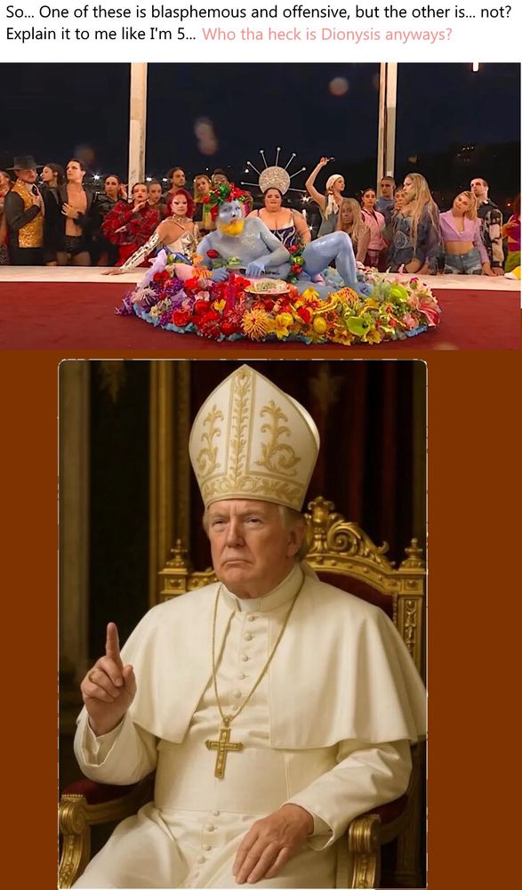 A compilation picture of the "feast of Dionysus" from the Olympics that caused ignorant controversy, and the AI image of Donold Trump as the Pope.  The caption says: "So... One of these is blasphemous and offensive, but the other is... not?  Explain it to me like I'm 5... Who tha heck is Dionysis anyways?"