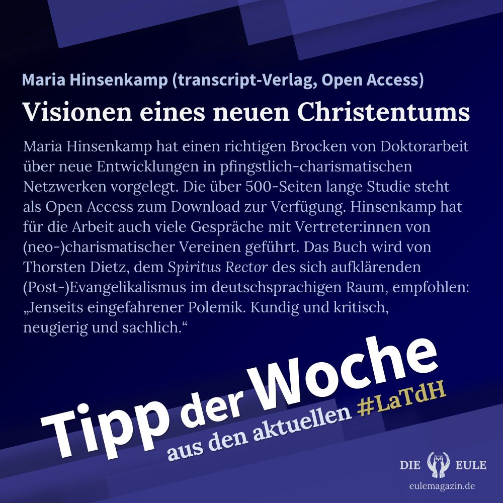 Eule-Kachel für den Tipp der Woche aus dem aktuellen #LaTdH-Newsletter. Überschrift: Visionen eines neuen Christentums. Untertitel: Maria Hinsenkamp (transcript-Verlag, Open Access). Text: Maria Hinsenkamp hat einen richtigen Brocken von Doktorarbeit über neue Entwicklungen in pfingstlich-charismatischen Netzwerken vorgelegt. Die über 500-Seiten lange Studie steht als Open Access zum Download zur Verfügung. Hinsenkamp hat für die Arbeit auch viele Gespräche mit Vertreter:innen von (neo-)charismatischer Vereinen geführt. Das Buch wird von Thorsten Dietz, dem Spiritus Rector des sich aufklärenden (Post-)Evangelikalismus im deutschsprachigen Raum, empfohlen: „Jenseits eingefahrener Polemik. Kundig und kritisch, neugierig und sachlich.“
