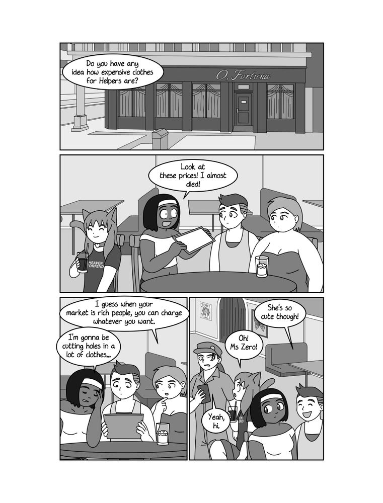 PAGE 4
PANEL 1
Exterior daytime shot of O, Fortuna - a nightclub on a street corner in downtown Pioneer City. This building is part of the old city, an ornate early twentieth century structure.
ISABELLE (OFF)
Do you have any idea how expensive clothes for Helpers are?
PANEL 2
ISABELLE sits at a table in the currently closed nightclub. Beside her are two other dancers, TALLULAH and ZUFOLENE. ISABELLE holds up a tablet for them to see.
ISABELLE
Look at these prices! I almost died!
PANEL 3
ISABELLE looks defeated, while TALLULAH and ZUFOLENE look at the tablet.
TALLULAH
I guess when your market is rich people, you can charge whatever you want.
ISABELLE
I'm gonna be cutting holes in a lot of clothes...
PANEL 4
ISABELLE and ZUFOLENE observe PANDORA interacting with ZERO. PANDORA is now wearing ISABELLE's clothes, with a hole cut in the shorts for her tail. ZERO is dressed as a custodian and is not wearing her goggles.
ZUFOLENE
She's so cute though!
PANDORA
Oh! Ms Zero!
ZERO
Yeah, hi.
