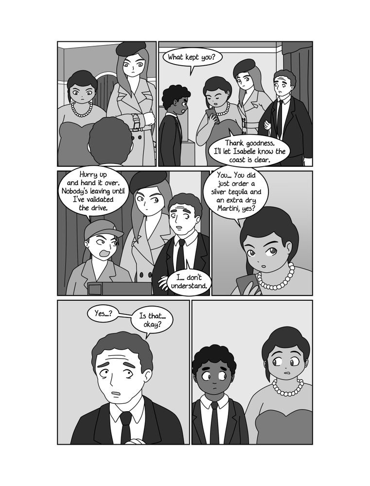 PAGE 5
PANEL 1
The MAN looks up in surprise to see MISS FORTUNA and NATALYA standing over him.
PANEL 2
Inside the back room. NATALYA is dragging the man inside while MISS FORTUNA looks at her phone.
HEMMEL
What kept you?
MISS FORTUNA
Thank goodness. I'll let Isabelle know the coast is clear.
PANEL 3
ZERO looks up angrily from her equipment at the MAN, who appears confused and intimidated.
ZERO
Hurry up and hand it over. Nobody's leaving until I've validated the drive.
MAN
I... don't understand.
PANEL 4
MISS FORTUNA looks up from her phone with growing concern.
MISS FORTUNA
You... You did just order a silver tequila and an extra dry Martini, yes?
PANEL 5
Closeup of the MAN, still nervous.
MAN
Yes...?
(cont)
Is that... okay?
PANEL 6
MISS FORTUNA, HEMMEL and NATALYA glance at each other nervously.
