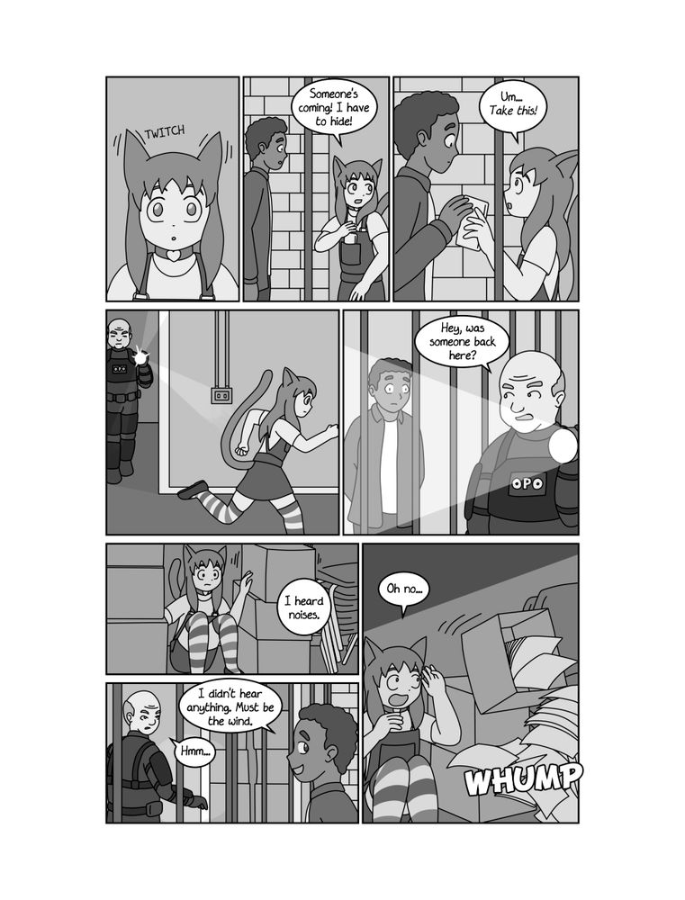 PAGE 10
PANEL 1
Closeup of PANDORA. Her ears prick up and she looks alarmed.
PANEL 2
Shot of PANDORA addressing PETRICHOR urgently.
PANDORA
Someone's coming! I have to hide!
PANEL 3
PANDORA thrusts the cellphone through the bars and into PETRICHOR's hands.
PANDORA
Um... Take this!
PANEL 4
PANDORA runs off to hide as COP 1 becomes visible in a doorway.
PANEL 5
COP 1 peers at PETRICHOR suspiciously.
COP 1
Hey, was someone back here?
PANEL 6
PANDORA is hiding in a storage closet, surrounded by boxes and stacked chairs.
COP 1 (OFF)
I heard noises.
PANEL 7
PETRICHOR plays innocent. COP 1 looks skeptical, and peers at the storage closet.
PETRICHOR
I didn't hear anything. Must be the wind.
COP 1
Hmm...
PANEL 8
As PANDORA backs up, a box of papers tips over.
SFX
WHUMP!
PANDORA
Oh no...
