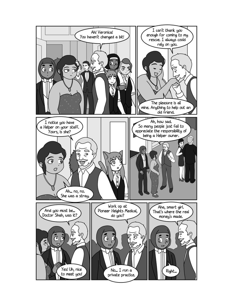 PAGE 9
PANEL 1
MISS FORTUNA and DOCTOR SHAH enter the mansion and are greeted by SMITH-RAWNSLEY. PANDORA, ISABELLE and CON enter behind them.
SMITH-RAWNSLEY
Ah! Veronica! You haven't changed a bit!
PANEL 2
SMITH-RAWNSLEY kisses MISS FORTUNA's hand, and she acts flattered.
SMITH-RAWNSLEY
I can't thank you enough for coming to my rescue. I always could rely on you.
MISS FORTUNA
The pleasure is all mine. Anything to help out an old friend.
PANEL 3
Shot of MISS FORTUNA and SMITH-RAWNSLEY, with PANDORA visible in the background.
SMITH-RAWNSLEY
I notice you have a Helper on your staff. Yours, is she?
MISS FORTUNA
Ah... no, no. She was a stray.
PANEL 4
Closeup of SMITH-RAWNSLEY looking disapproving.
SMITH-RAWNSLEY
Ah, how sad. So many people just fail to appreciate the responsibility of being a Helper owner.
PANEL 5
SMITH-RAWNSLEY addresses DOCTOR SHAH, who appears flustered.
SMITH-RAWNSLEY
And you must be... Doctor Shah, was it?
DOCTOR SHAH
Yes! Uh, nice to meet you!
PANEL 6
SMITH-RAWNSLEY and DOCTOR SHAH converse.
SMITH-RAWNSLEY
Work up at Pioneer Heights Medical, do you?
DOCTOR SHAH
No... I run a private practice.
PANEL 7
SMITH-RAWNSLEY smiles at DOCTOR SHAH, who looks uncomfortable.
SMITH-RAWNSLEY
Aha, smart girl. That's where the real money's made.
DOCTOR SHAH
Right...

