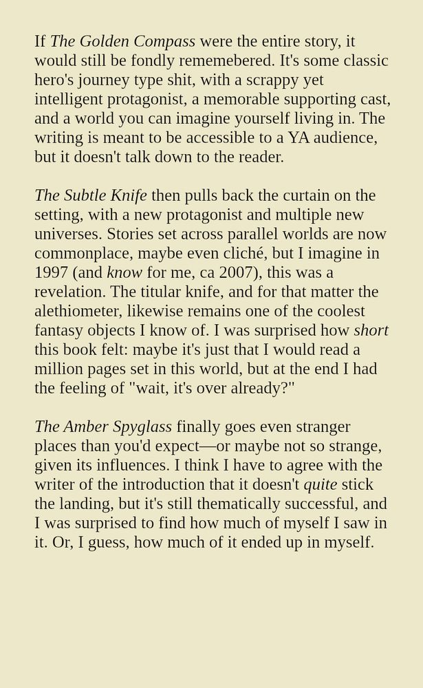 If The Golden Compass were the entire story, it would still be fondly rememebered. It's some classic hero's journey type shit, with a scrappy yet intelligent protagonist, a memorable supporting cast, and a world you can imagine yourself living in. The writing is meant to be accessible to a YA audience, but it doesn't talk down to the reader.

The Subtle Knife then pulls back the curtain on the setting, with a new protagonist and multiple new universes. Stories set across parallel worlds are now commonplace, maybe even cliché, but I imagine in 1997 (and know for me, ca 2007), this was a revelation. The titular knife, and for that matter the alethiometer, likewise remains one of the coolest fantasy objects I know of. I was surprised how short this book felt: maybe it's just that I would read a million pages set in this world, but at the end I had the feeling of "wait, it's over already?"

The Amber Spyglass finally goes even stranger places than you'd expect—or maybe not so strange, given its influences. I think I have to agree with the writer of the introduction that it doesn't quite stick the landing, but it's still thematically successful, and I was surprised to find how much of myself I saw in it. Or, I guess, how much of it ended up in myself.