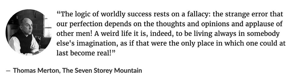 Image of this quote: 
“The logic of worldly success rests on a fallacy: the strange error that our perfection depends on the thoughts and opinions and applause of other men! A weird life it is, indeed, to be living always in somebody else's imagination, as if that were the only place in which one could at last become real!”
― Thomas Merton, The Seven Storey Mountain 