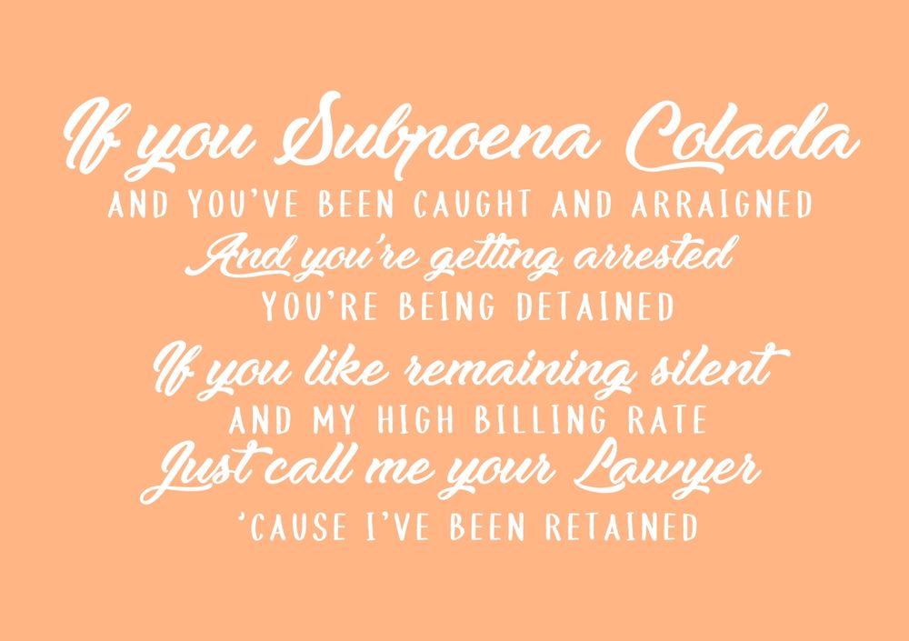 in different calligraphic fonts:
if you subpoena colada
and you've been caught and arraigned
and you're getting arrested
you're being detained
if you like remaining silent
and my high billing rate
just call me your lawyer
'cause I've been retained