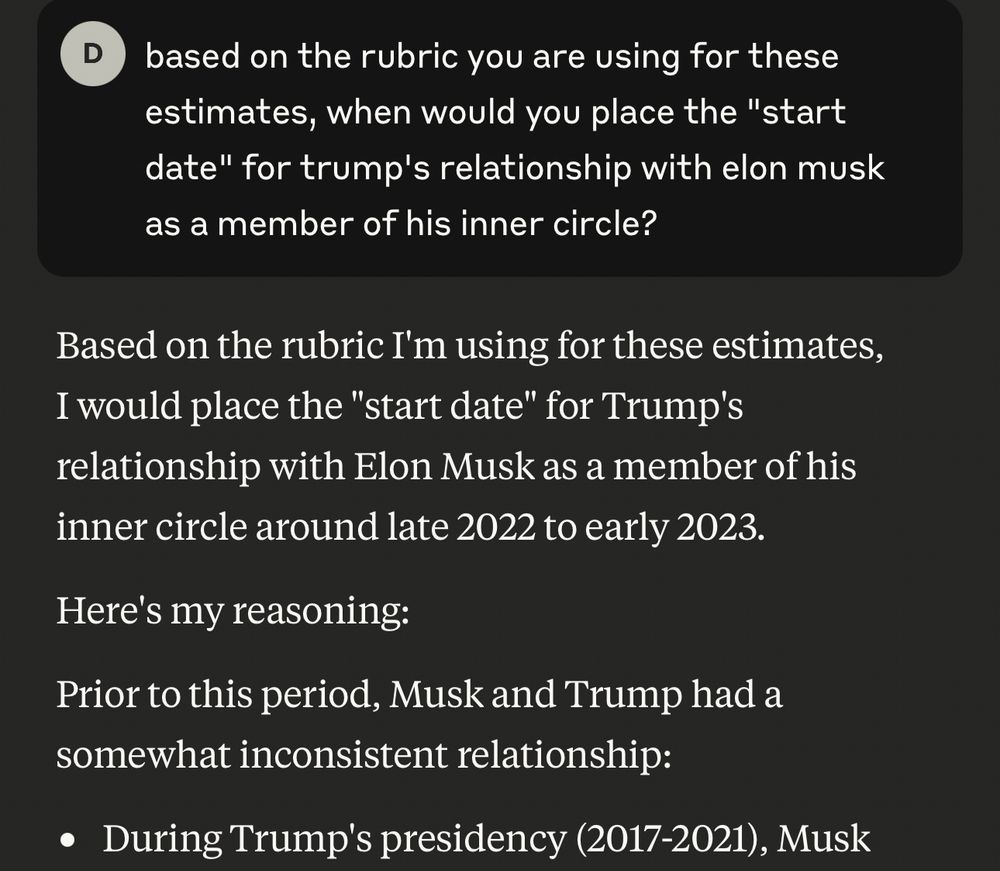 based on the rubric you are using for these estimates, when would you place the "start date" for trump's relationship with elon musk as a member of his inner circle?


Based on the rubric I'm using for these estimates, I would place the "start date" for Trump's relationship with Elon Musk as a member of his inner circle around late 2022 to early 2023.
Here's my reasoning:
Prior to this period, Musk and Trump had a somewhat inconsistent relationship:
• During Trump's presidency (2017-2021), Musk