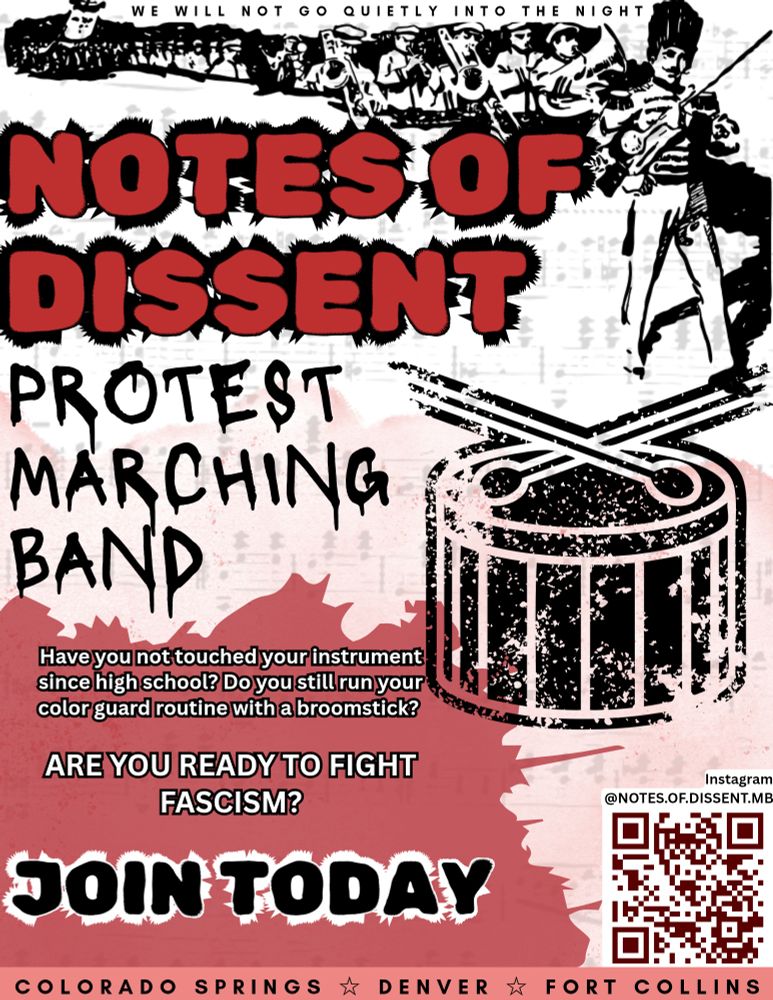 Top of the banner is text that says "We will not go quietly into the night" below that is a group of marching musicians.
The next text is the name of the band "Notes of dissent protest marching band" 
There is a call to action that says "Have you not touched your instrument since high school? Do you still run your color guard routine with a broomstick? Are you ready to fight fascism? Join today"

Locations of the band are then listed as Colorado Springs, Denver, and Fort Collins