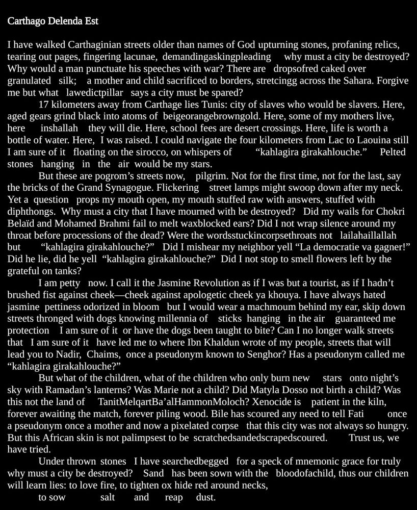 I have walked Carthaginian streets older than names of God	 upturning stones, profaning relics, tearing out pages, fingering lacunae, 	demandingaskingpleading     why must a city be destroyed?   Why would a man punctuate his speeches with war? There are   dropsofred caked over 	granulated   silk;    a mother and child sacrificed to borders, stretcingg across the Sahara. Forgive me but what   lawedictpillar   says a city must be spared?
17 kilometers away from Carthage lies Tunis: city of slaves who would be slavers. Here, aged gears grind black into atoms of  beigeorangebrowngold. Here, some of my mothers live, here      inshallah    they will die. Here, school fees are desert crossings. Here, life is worth a bottle of water. Here,	I was raised. I could navigate the four kilometers from Lac to Laouina still    I am sure of it   floating on the sirocco, on whispers of 	“kahlagira girakahlouche.”     Pelted   stones   hanging   in   the   air  would be my stars. 
But these are pogrom’s streets now,    pilgrim. Not for the first time, not for the last, say the bricks of the Grand Synagogue. Flickering    street lamps might swoop down after my neck. Yet a  question   props my mouth open, my mouth stuffed raw with answers, stuffed with diphthongs.  Why must a city that I have mourned with be destroyed?   Did my wails for Chokri Belaïd and Mohamed Brahmi fail to melt waxblocked ears? Did I not wrap silence around my throat before processions of the dead? Were the wordsstuckincorpsethroats not   lailahaillallah but	 “kahlagira girakahlouche?”	Did I mishear my neighbor yell “La democratie va gagner!” Did he lie, did he yell  “kahlagira girakahlouche?”  Did I not stop to smell flowers left by the grateful on tanks?
I am petty   now. I call it the Jasmine Revolution as if I was but a tourist, as if I hadn’t brushed fist against cheek—cheek against apologetic cheek ya khouya. I have always hated jasmine  pettiness odorized in bloom   but I would wear a machmoum behind my ear, …