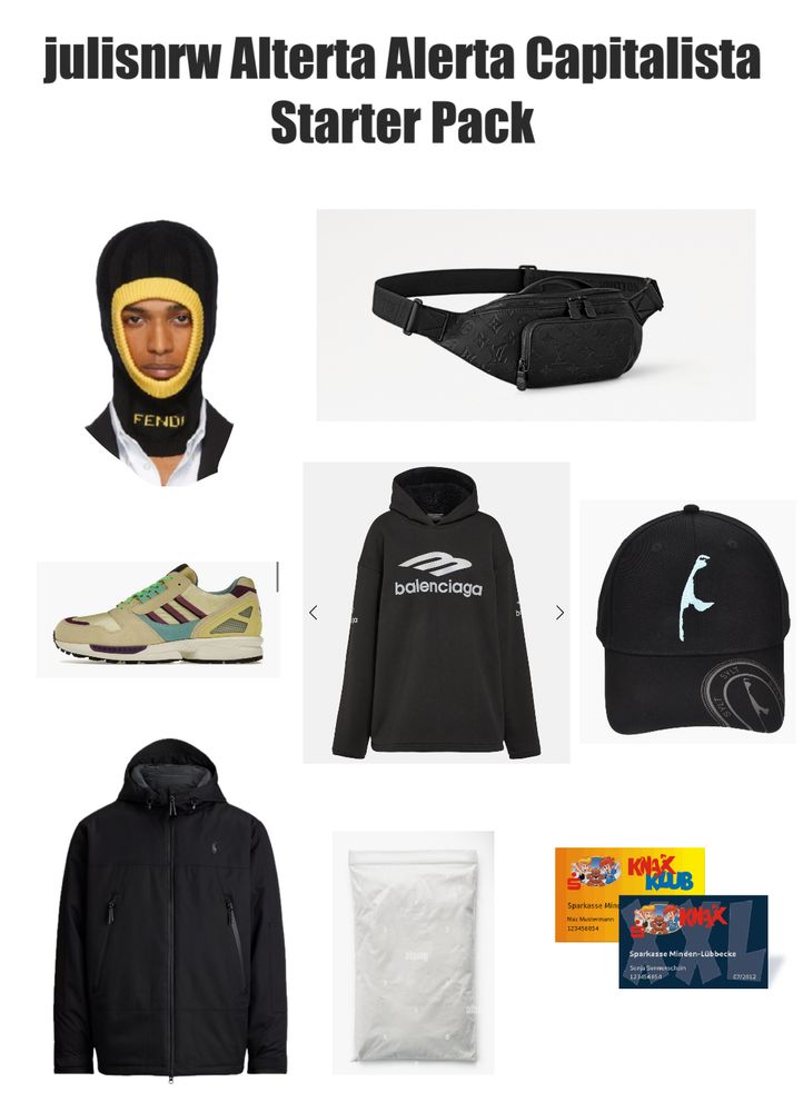 julisnrw Alterta Alerta Capitalista
Starter Pack

- Fendi Balaclava
- Louis Vuitton BumBag:
- Adidas X Gucci Sneaker
- Balenciaga Hoodie
- Sylt Cap: 20
- Ralph Lauren Jacke
- Päckchen Koks
- 2 Mitgliedschaftskarten Knax Club