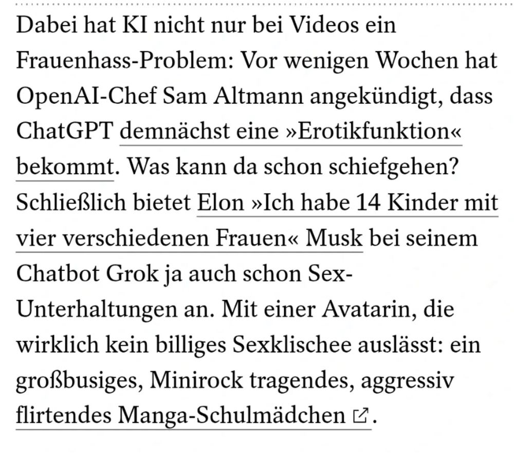 Dabei hat KI nicht nur bei Videos ein Frauenhass-Problem: Vor wenigen Wochen hat OpenAl-Chef Sam Altmann angekündigt, dass ChatGPT demnächst eine »Erotikfunktion« bekommt. Was kann da schon schiefgehen?
Schließlich bietet Elon »Ich habe 14 Kinder mit vier verschiedenen Frauen« Musk bei seinem Chatbot Grok ja auch schon Sex-Unterhaltungen an. Mit einer Avatarin, die wirklich kein billiges Sexklischee auslässt: ein großbusiges, Minirock tragendes, aggressiv flirtendes Manga-Schulmädchen.