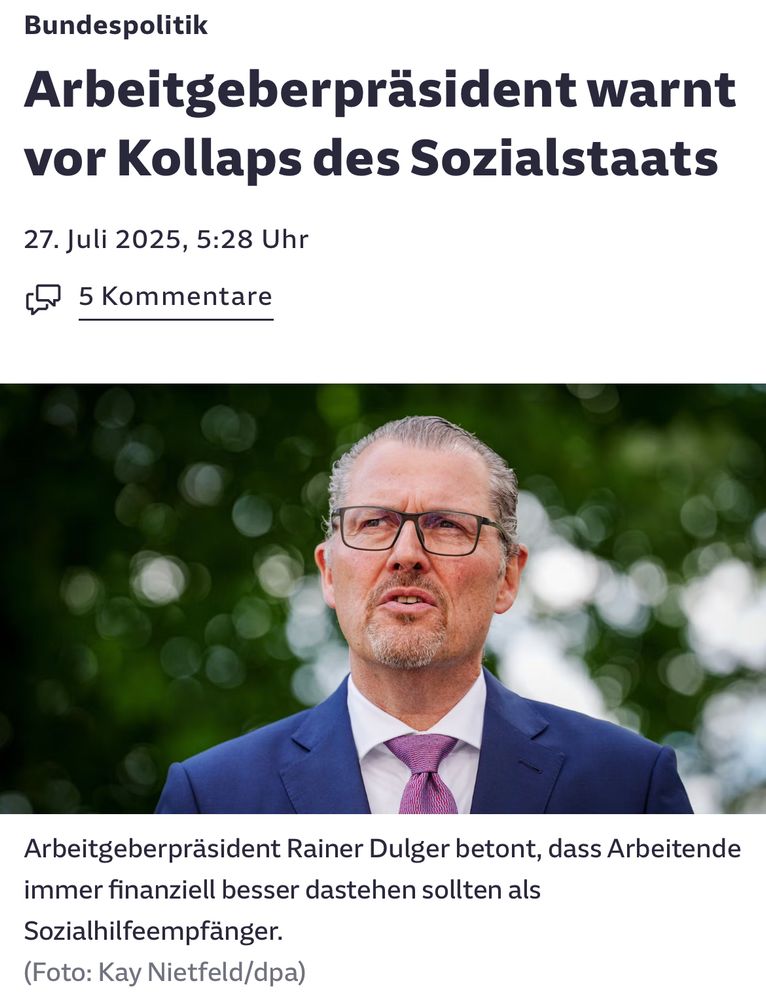 Meldung Süddeutsche:

Bundespolitik
Arbeitgeberpräsident warnt vor Kollaps des Sozialstaats
27. Juli 2025, 5:28 Uhr

Arbeitgeberpräsident Rainer Dulger betont, dass Arbeitende immer finanziell besser dastehen sollten als Sozialhilfeempfänger.
(Foto: Kay Nietfeld/dpa)