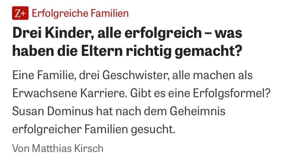 Screenshot:

Z+ Erfolgreiche Familien
Drei Kinder, alle erfolgreich - was haben die Eltern richtig gemacht?
Eine Familie, drei Geschwister, alle machen als Erwachsene Karriere. Gibt es eine Erfolgsformel?
Susan Dominus hat nach dem Geheimnis erfolgreicher Familien gesucht.
Von Matthias Kirsch