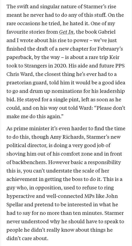 The swift and singular nature of Starmer's rise meant he never had to do any of this stuff. On the rare occasions he tried, he hated it. One of my favourite stories from Get In, the book Gabriel and I wrote about his rise to power - we've just finished the draft of a new chapter for February's paperback, by the way - is about a rare trip Keir took to Strangers in 2020. His aide and future PPS Chris Ward, the closest thing he's ever had to a praetorian guard, told him it would be a good idea to go and drum up nominations for his leadership bid. He stayed for a single pint, left as soon as he could, and on his way out told Ward: "Please don't make me do this again."

As prime minister it's even harder to find the time to do this, though Amy Richards, Starmer's new political director, is doing a very good job of shoving him out of his comfort zone and in front of backbenchers. However basic a responsibility this is, you can't understate the scale of her achievement in getting the boss to do it. This is a guy who, in opposition, used to refuse to ring hyperactive and well-connected MPs like John Spellar and pretend to be interested in what he had to say for no more than ten minutes. Starmer never understood why he should have to speak to people he didn't really know about things he didn't care about.