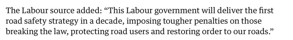 The Labour source added “This Labour government will deliver the first road safety strategy in a decade, imposing tougher penalties on those breaking the law, protecting road users and restoring order to our roads”