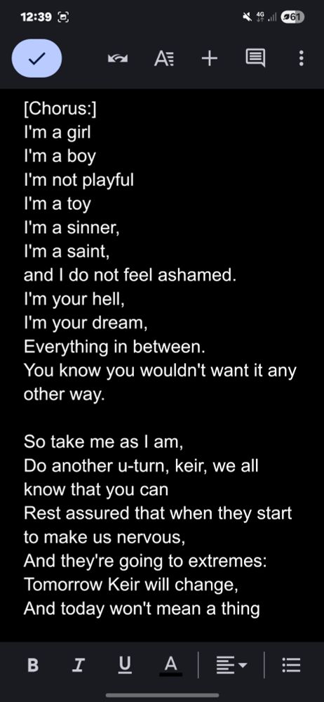 [Chorus:] I'm a girl I'm a boy I'm not playful I'm a toy I'm a sinner, I'm a saint, and I do not feel ashamed. I'm your hell, I'm your dream, Everything in between. You know you wouldn't want it any other way. So take me as I am, Do another u-turn, keir, we all know that you can Rest assured that when they start to make us nervous, And they're going to extremes: Tomorrow Keir will change, And today won't mean a thing 