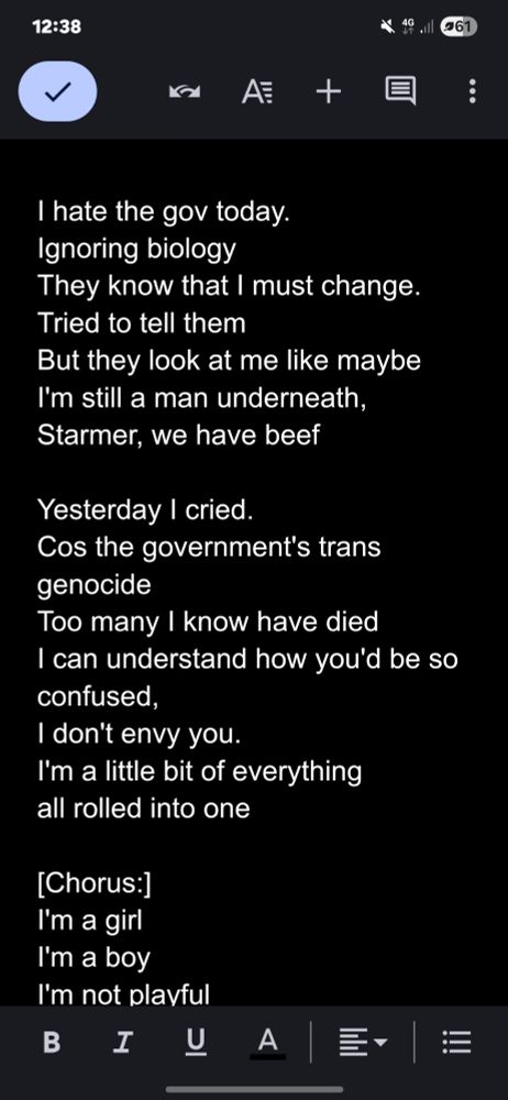 I hate the gov today. Ignoring biology They know that I must change. Tried to tell them But they look at me like maybe I'm still a man underneath, Starmer, we have beef Yesterday I cried. Cos the government's trans genocide Too many I know have died I can understand how you'd be so confused, I don't envy you. I'm a little bit of everything all rolled into one 
