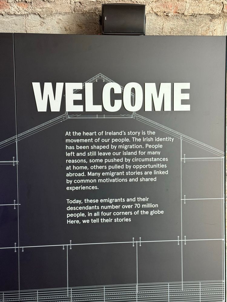 The welcome sign at the start of the Irish Emigration Museum that reads:

WELCOME
At the heart of Ireland's story is the movement of our people. The Irish identity has been shaped by migration. People left and still leave our island for many reasons, some pushed by circumstances at home, others pulled by opportunities abroad. Many emigrant stories are linked by common motivations and shared experiences.

Today, these emigrants and their descendants number over 70 million people, in all four corners of the globe Here, we tell their stories.