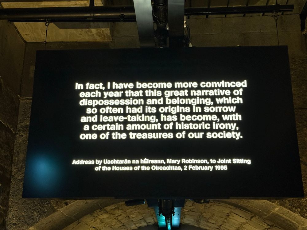 Quotation from Mary Robinson, first female Prime Minister of Ireland:

In fact, I have become more convinced each year that this great narrative of dispossession and belonging, which so often had its origins in sorrow and leave-taking, has become, with a certain amount of historic irony, one of the treasures of our society.

Address by Uachtarán na héireann, Mary Robinson, to Joint Sitting of the Houses of the Oireachtas, 2 February 1995

