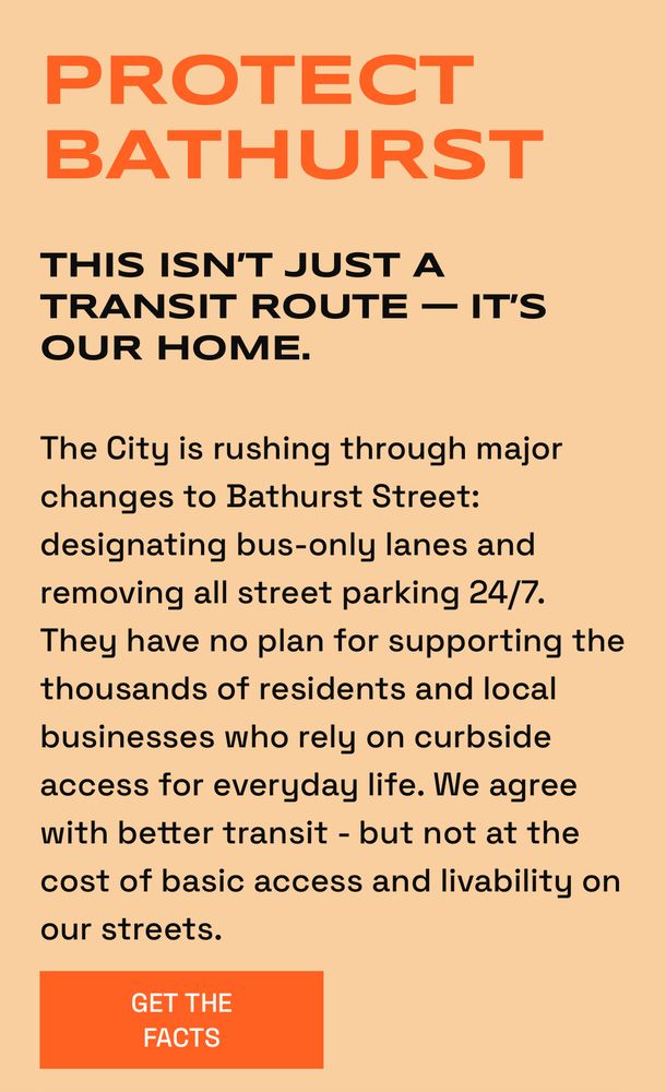 PROTECT BATHURST
THIS ISN'T JUST A TRANSIT ROUTE — IT'S OUR HOME.
The City is rushing through major changes to Bathurst Street: designating bus-only lanes and removing all street parking 24/7.

They have no plan for supporting the thousands of residents and local
businesses who rely on curbside access for everyday life. We agree with better transit - but not at the cost of basic access and livability on
our streets.

GET THE FACTS