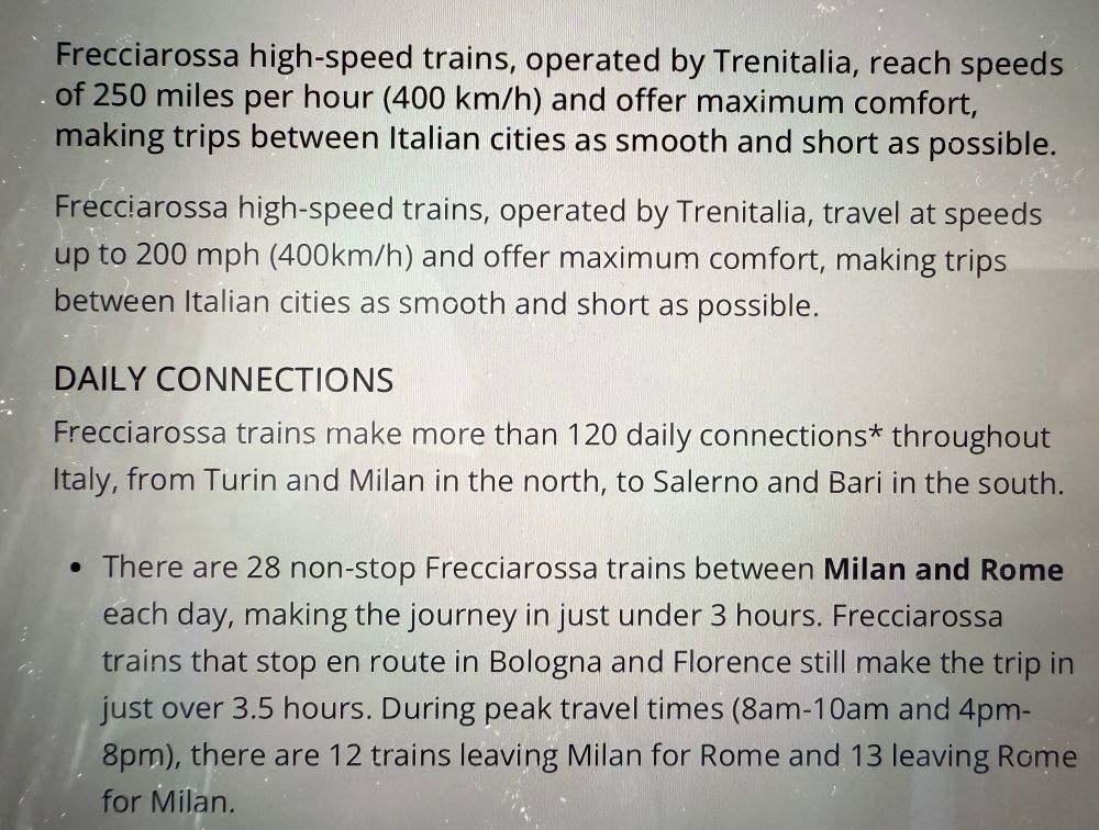 Frecciarossa high-speed trains, operated by Trenitalia, reach speed of 250 miles per hour (400 km/h) and offer maximum comfort, making trips between Italian cities as smooth and short as possible.

Frecciarossa high-speed trains, operated by Trenitalia, travel at speeds up to 200 mph (400km/h) and offer maximum comfort, making trips between Italian cities as smooth and short as possible.

DAILY CONNECTIONS
Frecciarossa trains make more than 120 daily connections* throughout Italy, from Turin and Milan in the north, to Salerno and Bari in the south.

• There are 28 non-stop Frecciarossa trains between Milan and Rome each day, making the journey in just under 3 hours. Frecciarossa trains that stop en route in Bologna and Florence still make the trip in just over 3.5 hours. During peak travel times (8am-10am and 4pm-8pm), there are 12 trains leaving Milan for Rome and 13 leaving Rome.