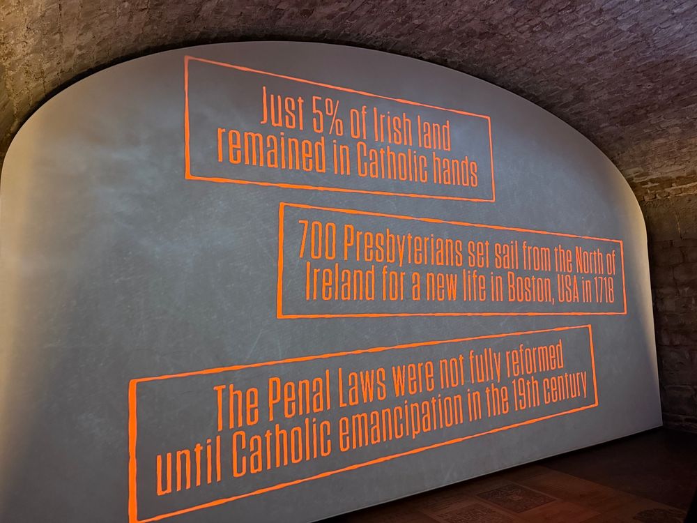 A display from the Irish Emigration Museum which reads:

- Just 5% of rish land remained in Catholic hands

- 700 Presbyterians set sail from the North of Ireland for a new life in Boston, USA in 1718

- The Penal Laws were not fully reformed until Catholic emancipation in the 19th century