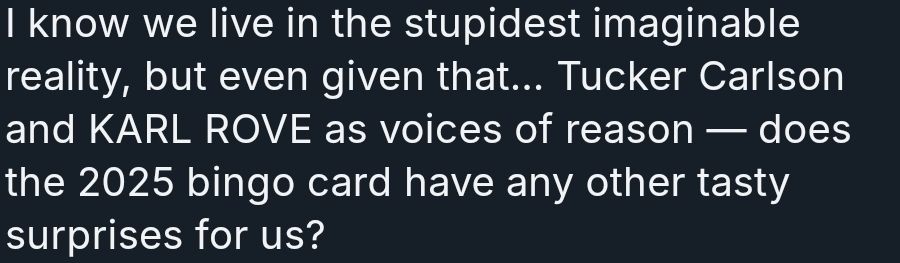 A bluesky post, or Blost, says "I know we live in the stupidest imaginable reality, but even given that... Tucker Carlson and KARL ROVE as voices of reason- does the 2025 bingo card have any other tasty surprises for us?"