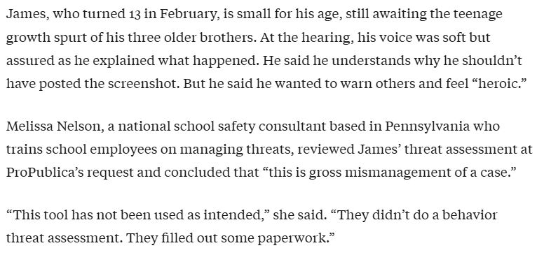 James, who turned 13 in Februa1Y, is small for his age, still awaiting the teenage
growth spurt of his three older brothers. At the hearing, his voice was soft but
assured as he explained what happened. He said he understands why he shouldn't
have posted the screenshot. But he said he wanted to warn others and feel "heroic."
Melissa Nelson, a national school safety consultant based in Pennsylvania who
trains school employees on managing threats, reviewed James' threat assessment at
ProPublica's request and concluded that "this is gross mismanagement of a case."
"This tool has not been used as intended," she said. "They didn't do a behavior
threat assessment. They filled out some paperwork."