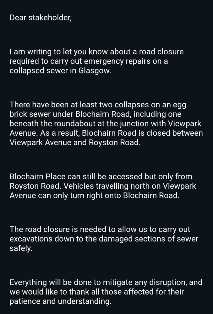 Dear stakeholder,

 

I am writing to let you know about a road closure required to carry out emergency repairs on a collapsed sewer in Glasgow.

 

There have been at least two collapses on an egg brick sewer under Blochairn Road, including one beneath the roundabout at the junction with Viewpark Avenue. As a result, Blochairn Road is closed between Viewpark Avenue and Royston Road.

 

Blochairn Place can still be accessed but only from Royston Road. Vehicles travelling north on Viewpark Avenue can only turn right onto Blochairn Road.

 

The road closure is needed to allow us to carry out excavations down to the damaged sections of sewer safely.

 

Everything will be done to mitigate any disruption, and we would like to thank all those affected for their patience and understanding.

 
