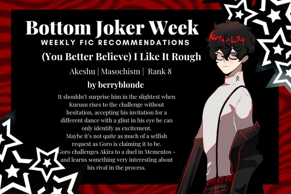 (You Better Believe) I Like It Rough
Akeshu | Masochism | Rank 8
by berryblonde

It shouldn’t surprise him in the slightest when Kurusu rises to the challenge without hesitation, accepting his invitation for a different dance with a glint in his eye he can only identify as excitement.
Maybe it’s not quite as much of a selfish request as Goro is claiming it to be.

Goro challenges Akira to a duel in Mementos - and learns something very interesting about his rival in the process.