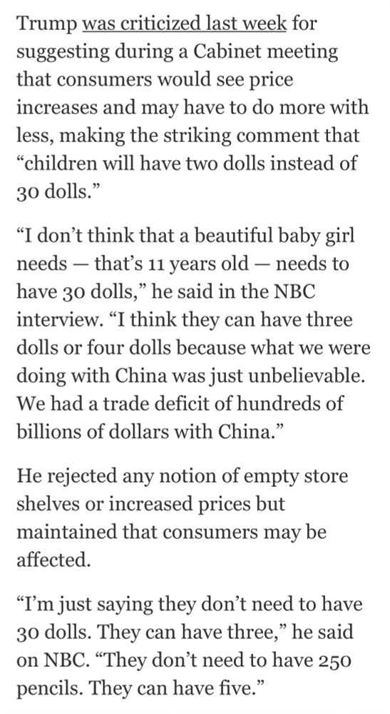 Trump was criticized last week for suggesting during a Cabinet meeting that consumers would see price increases and may have to do more with less, making the striking comment that
"children will have two dolls instead of 30 dolls."
"I don't think that a beautiful baby girl needs — that's 11 years old - needs to have 30 dolls," he said in the NBC interview. "I think they can have three dolls or four dolls because what we were doing with China was just unbelievable.
We had a trade deficit of hundreds of billions of dollars with China."
He rejected any notion of empty store shelves or increased prices but maintained that consumers may be affected.
"I'm just saying they don't need to have 30 dolls. They can have three," he said on NBC. "They don't need to have 250 pencils. They can have five."