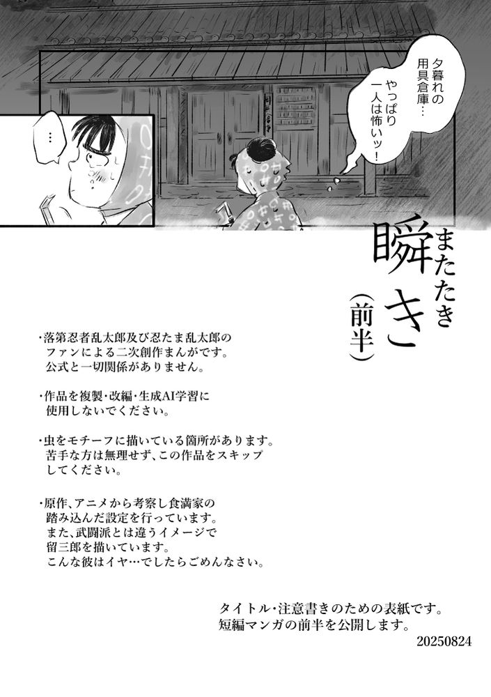 RKRN怪談Webオンリー「忍夜百物語」に参加予定の短編マンガ前半表紙。
用具倉庫前の下坂部平太のコマ。その脇にタイトル「瞬き（前半）」
・落第忍者乱太郎及び忍たま乱太郎のファンによる二次創作まんがです。公式と一切関係がありません。
・作品を複製・改編・生成AI学習に使用しないでください。
・虫をモチーフに描いている箇所があります。苦手な方は無理せず、この作品をスキップしてください。
・原作、アニメから考察し食満家の踏み込んだ設定を行っています。また、武闘派とは違うイメージで留三郎を描いています。こんな彼はイヤ…でしたらごめんなさい。
タイトル・注意書きのための表紙です。短編マンガの前半を公開します。
2025/8/24 マンガはイベント合わせで公開予定です。