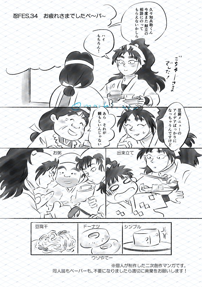 忍FES.34　お疲れさまでしたペーパー(1/2)
落第忍者乱太郎（忍たま乱太郎）の二次創作まんが。
1.食べ終えた食器を下げる久々知先輩と、それをカウンター越しに受け取る食堂のおばちゃん。「ごちそーさまでした」「久々知兵助くん、今度また献立の相談にのってもらえないかしら」「ハイ、もちろん！」久々知先輩は嬉しそうです。
2.苦笑いする久々知先輩と笑顔の食堂のおばちゃん。「豆腐メニューのアイデアばっかりになっちゃうんですけど」「あら、それが頼もしいんじゃない」
3.セリフなし。行き倒れの花房牧之介に出来立ての豆腐に箸を添えて差し出す久々知先輩。
4.セリフなし。豆腐粥を作り、新野先生と善法寺先輩の意見を聞く久々知先輩。土鍋の蓋を開けています。吉野先生は手に和綴じの本を手にして、善法寺先輩はお玉を持っています。
5.6.7. 豆腐干、ドーナツ、シンプルなお豆腐の絵。ドーナツの枠外に「うそやでー」と書いています。
コマの外に二次創作ペーパー取扱いについてのお願いの記載。