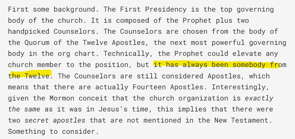 First some background. The First Presidency is the top governing body of the church. It is composed of the Prophet plus two handpicked Counselors. The Counselors are chosen from the body of the Quorum of the Twelve Apostles, the next most powerful governing body in the org chart. Technically, the Prophet could elevate any church member to the position, but (begin highlight) it has always been somebody from the Twelve (end highlight). The Counselors are still considered Apostles, which means that there are actually Fourteen Apostles. Interestingly, given the Mormon conceit that the church organization is exactly the same as it was in Jesus’s time, this implies that there were two secret apostles that are not mentioned in the New Testament. Something to consider. 