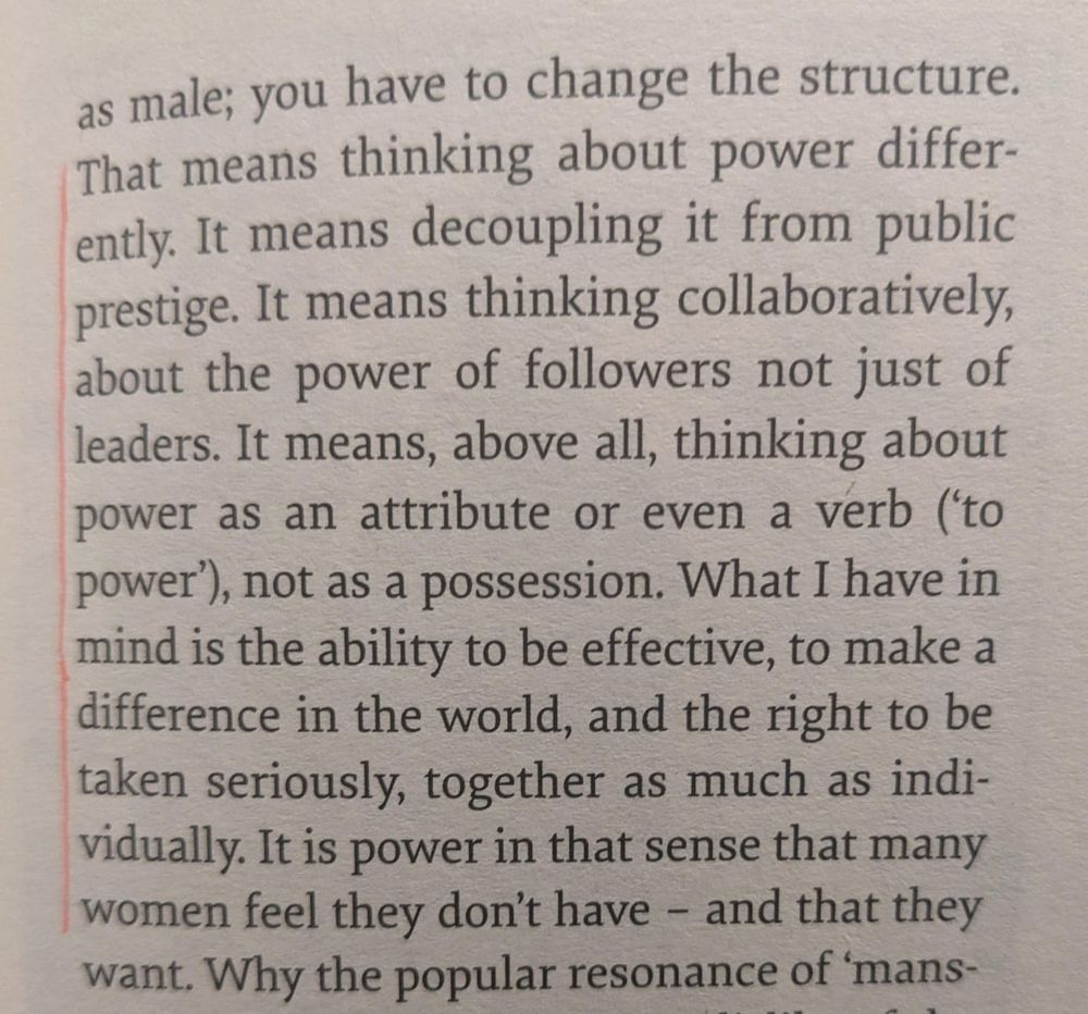 You have to change the structure. That means thinking about power differently. R means decoupling it from public prestige. It means thinking collaboratively, about the power of followers not just leaders. It means, above all, thinking about power as  an attribute or even a verb ('to power'), not as a possession. What I have in mind is the ability to be effective, to make a difference in the world, and the right to be taken seriously, together as much as individually. It is power in that sense that many women feel they don't have - and that they want. 