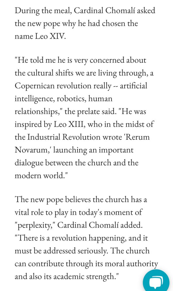 A screenshot reading:

During the meal, Cardinal Chomalí asked the new pope why he had chosen the name Leo XIV.

"He told me he is very concerned about the cultural shifts we are living through, a Copernican revolution really -- artificial intelligence, robotics, human relationships," the prelate said. "He was inspired by Leo XIII, who in the midst of the Industrial Revolution wrote 'Rerum Novarum,' launching an important dialogue between the church and the modern world."

The new pope believes the church has a vital role to play in today's moment of "perplexity," Cardinal Chomalí added. "There is a revolution happening, and it must be addressed seriously. The church can contribute through its moral authority and also its academic strength."