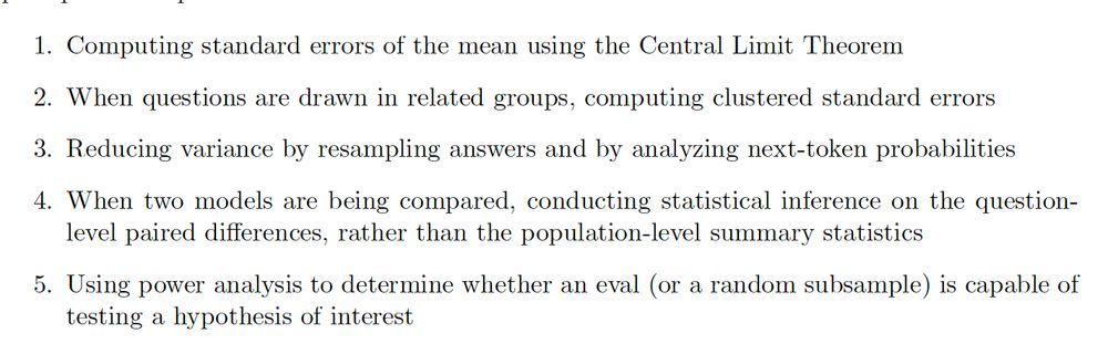 1. Computing standard errors of the mean using the Central Limit Theorem

2. When questions are drawn in related groups, computing clustered standard errors

3. Reducing variance by resampling answers and by analyzing next-token probabilities

4. When two models are being compared, conducting statistical inference on the questionlevel paired differences, rather than the population-level summary statistics

5. Using power analysis to determine whether an eval (or a random subsample) is capable of testing a hypothesis of interest