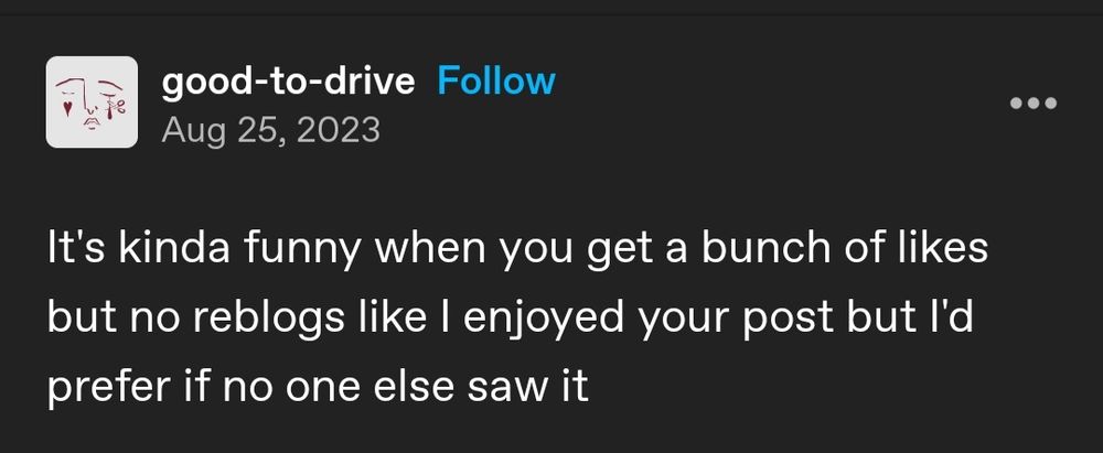 screenshot of a tumblr post by good-to-drive that reads "it's kinda funny when you get a bunch of likes but no reblogs like I enjoyed your post but I'd prefer if no one else saw it"