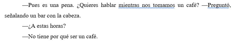 Captura de pantalla de texto.
Personaje 1: Pues es una pena. ¿Quieres hablar mientras nos tomamos un café? —Preguntó, señalando un bar con la cabeza.
Personaje 2: ¿A estas horas?
Personaje 1: No tiene por qué ser un café.
