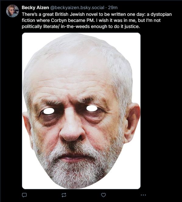 A screengrab of a post by Becky Aizen which says "There's a great British Jewish novel to be written one day: a dystopian fiction where Corbyn became PM. I wish it was in me, but I'm not politically literate/in-the-weeds enought to do it justice." It is accompanied by photo of Jeremy Corbyn with his eyes cut out. Extremely weird shit.