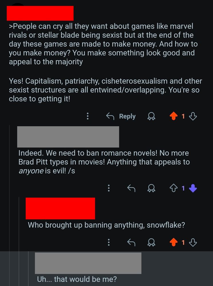 Ash:
>People can cry all they want about games like marvel rivals or stellar blade being sexist but at the end of the day these games are made to make money. And how to you make money? You make something look good and appeal to the majority

Yes! Capitalism, patriarchy, cisheterosexualism and other sexist structures are all entwined/overlapping. You're so close to getting it!

Some Guy:
Indeed. We need to ban romance novels! No more Brad Pitt types in movies! Anything that appeals to *anyone* is evil! /s

Ash:
Who brought up banning anything, snowflake?

Some Guy:
Uh... that would be me?