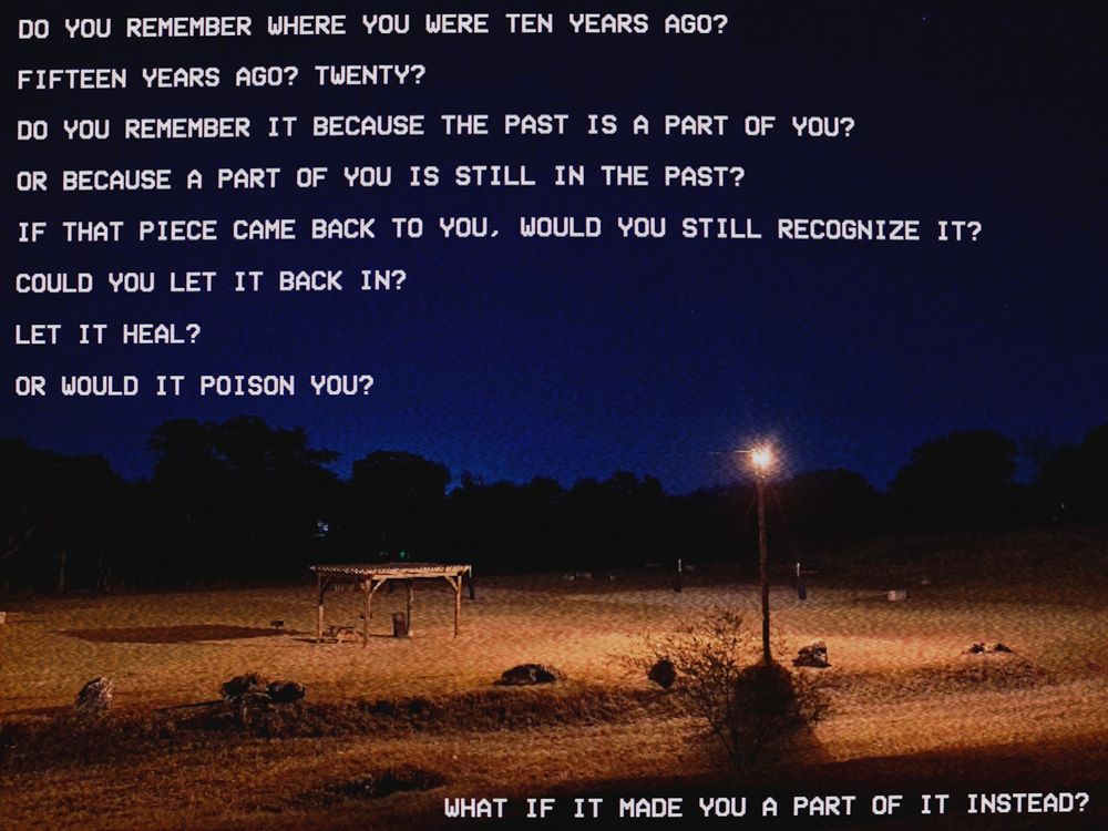 A photograph of a small public park at night. It's grainy, scanlined and oversaturated, as if viewed on a CRT monitor that's improperly calibrated. The treeline is dark and menacing. The utility light are few, and they're of the oldschool yellow type. The park is empty.

VHS default font text is laid over the image:

"DO YOU REMEMBER WHERE YOU WERE TEN YEARS AGO?
FIFTEEN YEARS AGO, TWENTY?
DO YOU REMEMBER IT BECAUSE THE PAST IS A PART OF YOU?
OR BECAUSE A PART OF YOU IS STILL IN THE PAST?
IF THAT PIECE CAME BACK TO YOU, WOULD YOU STILL RECOGNIZE IT?
COULD YOU LET IT BACK IN?
LET IT HEAL?
OR WOULD IT POISON YOU?

WHAT IF IT MADE YOU PART OF IT INSTEAD?"
