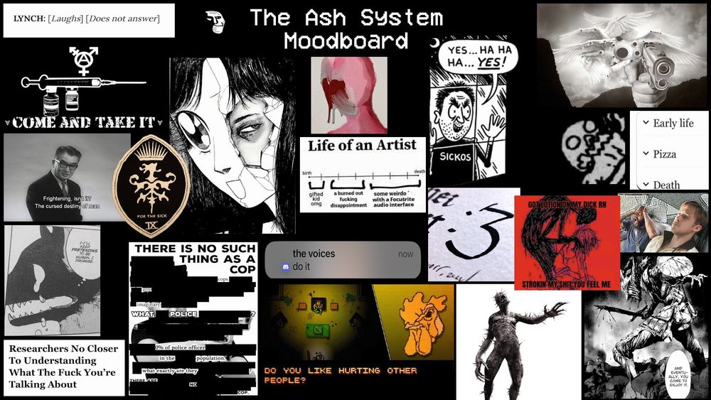 A landscape-oriented image with a variety of memes and shit like that on it.

"LYNCH: [laughs][does not answer]"

"Come And Take It" under an image of HRT supplies.

"Frightening, isn't it? The cursed destiny of man."

"Researchers No Closer To Understanding What The Fuck You're Talking About"

Eyehategod band art: "FOR THE SICK IX"

"THERE IS NO SUCH THING AS A COP"

Image of a cheery anime girl whose anime girl face is actually a mask that is cracking apart to show a sullen, enraged eye peering out from behind.

"the voices: do it"

Hotline Miami screenshot: "Do you like hurting other people?"

"Life of an Artist: gifted kid omg, a burned out fucking disappointment, some weirdo with a Focusrite audio interface"

trollge

"Sickos: yes... ha ha ha... YES!"

":3" in a handwritten calligraphic font.

The Iron Maiden from Resident Evil 4.

Shadow person looming over an anime girl, saying "got lotoin on my dick rn, strokin my shit you feel me"

Skeleton Jelly from Multiforce, specifically his reaction face when he's being eaten.

Biblically accurate angel with googly eyes and an automatic handgun pointed at the viewer.

Wikipedia article subsections labeled "Early life, Pizza, Death".

The Driver from Drive, leaning back in the driver's seat of his car, looking totally fucked. MC Ride is screaming in the passenger seat.

Panel from Goblin Slayer: the Goblin Slayer is posed dramatically over a pile of dead bodies, with gore dripping from his blade, saying "and eventually, you come to enjoy it."
