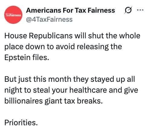 House Republicans will shut the whole place down to avoid releasing the Epstein files. But just this month they stayed up all night to steal your healthcare and give billionaires giant tax breaks.

Priorities.