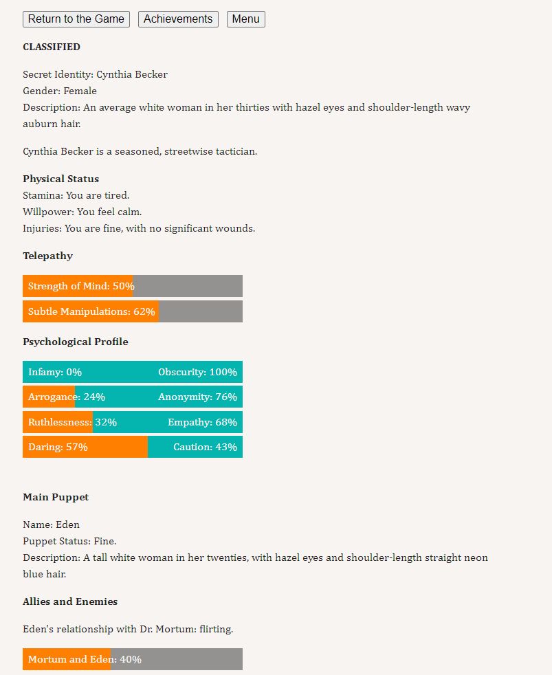 CLASSIFIED

Secret Identity: Cynthia Becker
Gender: Female
Description: An average white woman in her thirties with hazel eyes and shoulder-length wavy auburn hair.

Cynthia Becker is a seasoned, streetwise tactician.

Physical Status
Stamina: You are tired.
Willpower: You feel calm.
Injuries: You are fine, with no significant wounds.

Telepathy

  Strength of Mind: 50% 
  Subtle Manipulations: 62% 
Psychological Profile

  Infamy: 0%Obscurity: 100%   
  Arrogance: 24%Anonymity: 76%   
  Ruthlessness: 32%Empathy: 68%   
  Daring: 57%Caution: 43%   

Main Puppet

Name: Eden
Puppet Status: Fine.
Description: A tall white woman in her twenties, with hazel eyes and shoulder-length straight neon blue hair.

Allies and Enemies

Eden's relationship with Dr. Mortum: flirting.

  Mortum and Eden: 40%