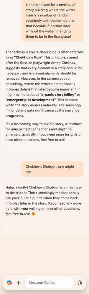 Me: Is there a name for a method of story building where the writer inserts a number of random seemingly unimportant details that become important later without the writer intending them to be in the first place?

Copilot: The technique you're describing is often referred to as "Chekhov's Gun". This principle, named after the Russian playwright Anton Chekhov, suggests that every element in a story should be necessary and irrelevant elements should be removed. However, in the context you're describing, where the writer unintentionally includes details that later become important, it might be more about "organic storytelling" or "emergent plot development". This happens when the story evolves naturally, and seemingly minor details gain significance as the narrative progresses.

It's a fascinating way to build a story, as it allows for unexpected connections and depth to emerge organically. If you need more insights or have other questions, feel free to ask!

Me: Chekhov's Shotgun, one might say.

Copilot: Haha, exactly! Chekhov's Shotgun is a great way to describe it. Those seemingly random details can pack quite a punch when they come back into play later in the story. If you need any more help with your writing or have other questions, feel free to ask! 😊

